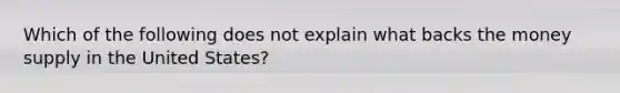 Which of the following does not explain what backs the money supply in the United States?