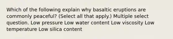 Which of the following explain why basaltic eruptions are commonly peaceful? (Select all that apply.) Multiple select question. Low pressure Low water content Low viscosity Low temperature Low silica content