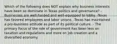 Which of the following does NOT explain why business interests have been so dominate in Texas politics and governance? -Businesses are well-funded and well-equipped to lobby. -Texas has favored employees and labor unions. -Texas has maintained a pro-business attitude as part of its political culture. - The primary focus of the role of government has been less on taxation and regulations and more on job creation and a diversified economy.