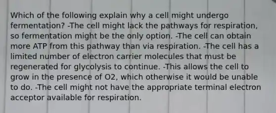 Which of the following explain why a cell might undergo fermentation? -The cell might lack the pathways for respiration, so fermentation might be the only option. -The cell can obtain more ATP from this pathway than via respiration. -The cell has a limited number of electron carrier molecules that must be regenerated for glycolysis to continue. -This allows the cell to grow in the presence of O2, which otherwise it would be unable to do. -The cell might not have the appropriate terminal electron acceptor available for respiration.