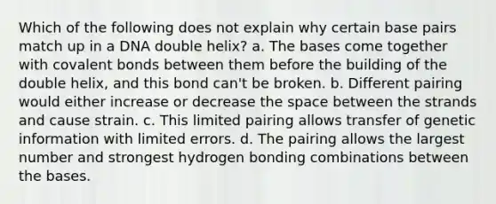 Which of the following does not explain why certain base pairs match up in a DNA double helix? a. The bases come together with covalent bonds between them before the building of the double helix, and this bond can't be broken. b. Different pairing would either increase or decrease the space between the strands and cause strain. c. This limited pairing allows transfer of genetic information with limited errors. d. The pairing allows the largest number and strongest hydrogen bonding combinations between the bases.