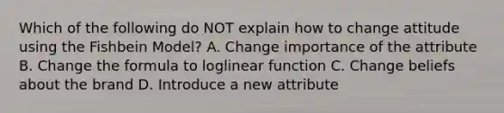 Which of the following do NOT explain how to change attitude using the Fishbein Model? A. Change importance of the attribute B. Change the formula to loglinear function C. Change beliefs about the brand D. Introduce a new attribute