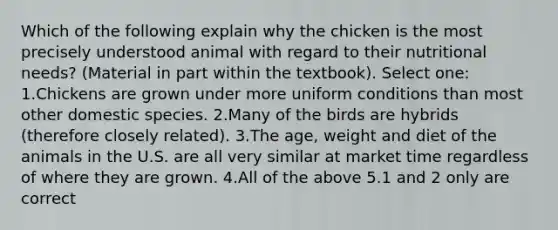 Which of the following explain why the chicken is the most precisely understood animal with regard to their nutritional needs? (Material in part within the textbook). Select one: 1.Chickens are grown under more uniform conditions than most other domestic species. 2.Many of the birds are hybrids (therefore closely related). 3.The age, weight and diet of the animals in the U.S. are all very similar at market time regardless of where they are grown. 4.All of the above 5.1 and 2 only are correct