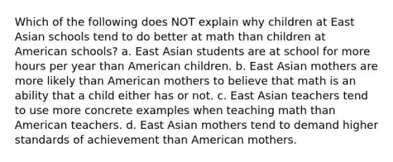 Which of the following does NOT explain why children at East Asian schools tend to do better at math than children at American schools? a. East Asian students are at school for more hours per year than American children. b. East Asian mothers are more likely than American mothers to believe that math is an ability that a child either has or not. c. East Asian teachers tend to use more concrete examples when teaching math than American teachers. d. East Asian mothers tend to demand higher standards of achievement than American mothers.