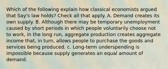 Which of the following explain how classical economists argued that Say's law holds? Check all that apply. A. Demand creates its own supply. B. Although there may be temporary unemployment caused by short periods in which people voluntarily choose not to work, in the long run, aggregate production creates aggregate income that, in turn, allows people to purchase the goods and services being produced. c. Long-term underspending is impossible because supply generates an equal amount of demand.