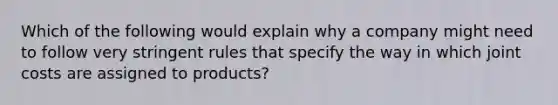 Which of the following would explain why a company might need to follow very stringent rules that specify the way in which joint costs are assigned to​ products?