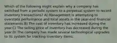 Which of the following might explain why a company has switched from a periodic system to a perpetual system to record inventory transactions? A) Management is attempting to overstate performance and total assets in the year-end financial statements.B) The cost of inventory has increased during the year.C) The selling price of inventory has decreased during the year.D) The company has made several technological upgrades to its system for tracking inventory items.