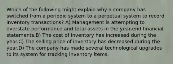 Which of the following might explain why a company has switched from a periodic system to a perpetual system to record inventory transactions? A) Management is attempting to overstate performance and total assets in the year-end financial statements.B) The cost of inventory has increased during the year.C) The selling price of inventory has decreased during the year.D) The company has made several technological upgrades to its system for tracking inventory items.