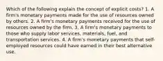 Which of the following explain the concept of explicit costs? 1. A firm's monetary payments made for the use of resources owned by others. 2. A firm's monetary payments received for the use of resources owned by the firm. 3. A firm's monetary payments to those who supply labor services, materials, fuel, and transportation services. 4. A firm's monetary payments that self-employed resources could have earned in their best alternative use.