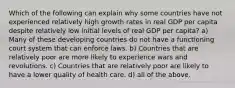 Which of the following can explain why some countries have not experienced relatively high growth rates in real GDP per capita despite relatively low initial levels of real GDP per capita? a) Many of these developing countries do not have a functioning court system that can enforce laws. b) Countries that are relatively poor are more likely to experience wars and revolutions. c) Countries that are relatively poor are likely to have a lower quality of health care. d) all of the above.