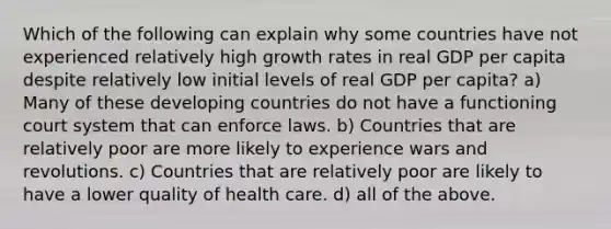 Which of the following can explain why some countries have not experienced relatively high growth rates in real GDP per capita despite relatively low initial levels of real GDP per capita? a) Many of these developing countries do not have a functioning court system that can enforce laws. b) Countries that are relatively poor are more likely to experience wars and revolutions. c) Countries that are relatively poor are likely to have a lower quality of health care. d) all of the above.