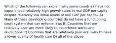 Which of the following can explain why some countries have not experienced relatively high growth rates in real GDP per capita despite relatively low initial levels of real GDP per capita? A) Many of these developing countries do not have a functioning court system that can enforce laws B) Countries that are relatively poor are more likely to experience wares and revolutions C) Countries that are relatively poor are likely to have a lower quality of health care D) all of the above