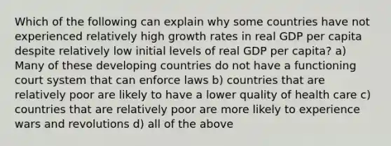 Which of the following can explain why some countries have not experienced relatively high growth rates in real GDP per capita despite relatively low initial levels of real GDP per capita? a) Many of these developing countries do not have a functioning court system that can enforce laws b) countries that are relatively poor are likely to have a lower quality of health care c) countries that are relatively poor are more likely to experience wars and revolutions d) all of the above