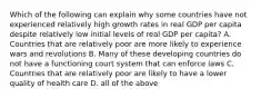 Which of the following can explain why some countries have not experienced relatively high growth rates in real GDP per capita despite relatively low initial levels of real GDP per capita? A. Countries that are relatively poor are more likely to experience wars and revolutions B. Many of these developing countries do not have a functioning court system that can enforce laws C. Countries that are relatively poor are likely to have a lower quality of health care D. all of the above