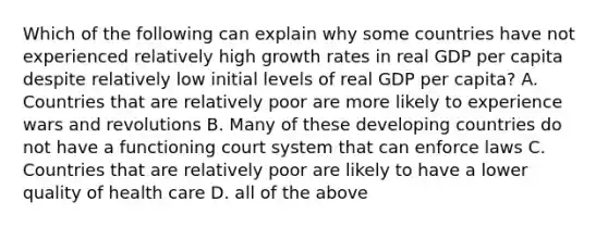 Which of the following can explain why some countries have not experienced relatively high growth rates in real GDP per capita despite relatively low initial levels of real GDP per capita? A. Countries that are relatively poor are more likely to experience wars and revolutions B. Many of these developing countries do not have a functioning court system that can enforce laws C. Countries that are relatively poor are likely to have a lower quality of health care D. all of the above