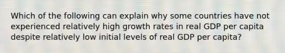 Which of the following can explain why some countries have not experienced relatively high growth rates in real GDP per capita despite relatively low initial levels of real GDP per capita?