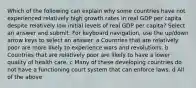 Which of the following can explain why some countries have not experienced relatively high growth rates in real GDP per capita despite relatively low initial levels of real GDP per capita? Select an answer and submit. For keyboard navigation, use the up/down arrow keys to select an answer. a Countries that are relatively poor are more likely to experience wars and revolutions. b Countries that are relatively poor are likely to have a lower quality of health care. c Many of these developing countries do not have a functioning court system that can enforce laws. d All of the above