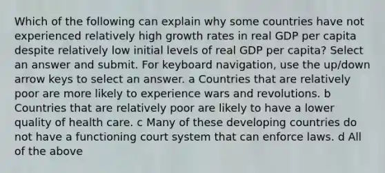 Which of the following can explain why some countries have not experienced relatively high growth rates in real GDP per capita despite relatively low initial levels of real GDP per capita? Select an answer and submit. For keyboard navigation, use the up/down arrow keys to select an answer. a Countries that are relatively poor are more likely to experience wars and revolutions. b Countries that are relatively poor are likely to have a lower quality of health care. c Many of these developing countries do not have a functioning court system that can enforce laws. d All of the above