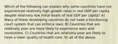 Which of the following can explain why some countries have not experienced relatively high growth rates in real GDP per capita despite relatively low initial levels of real GDP per capita? A) Many of these developing countries do not have a functioning court system that can enforce laws. B) Countries that are relatively poor are more likely to experience wars and revolutions. C) Countries that are relatively poor are likely to have a lower quality of health care. D) all of the above.