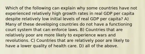 Which of the following can explain why some countries have not experienced relatively high growth rates in real GDP per capita despite relatively low initial levels of real GDP per capita? A) Many of these developing countries do not have a functioning court system that can enforce laws. B) Countries that are relatively poor are more likely to experience wars and revolutions. C) Countries that are relatively poor are likely to have a lower quality of health care. D) all of the above.