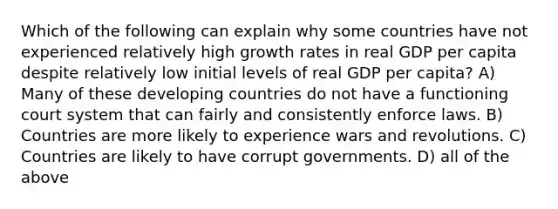 Which of the following can explain why some countries have not experienced relatively high growth rates in real GDP per capita despite relatively low initial levels of real GDP per capita? A) Many of these developing countries do not have a functioning court system that can fairly and consistently enforce laws. B) Countries are more likely to experience wars and revolutions. C) Countries are likely to have corrupt governments. D) all of the above