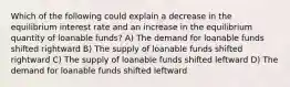 Which of the following could explain a decrease in the equilibrium interest rate and an increase in the equilibrium quantity of loanable funds? A) The demand for loanable funds shifted rightward B) The supply of loanable funds shifted rightward C) The supply of loanable funds shifted leftward D) The demand for loanable funds shifted leftward