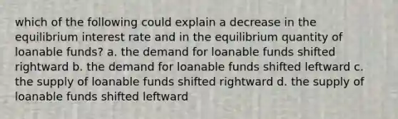 which of the following could explain a decrease in the equilibrium interest rate and in the equilibrium quantity of loanable funds? a. the demand for loanable funds shifted rightward b. the demand for loanable funds shifted leftward c. the supply of loanable funds shifted rightward d. the supply of loanable funds shifted leftward