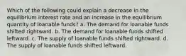 Which of the following could explain a decrease in the equilibrium interest rate and an increase in the equilibrium quantity of loanable funds? a. The demand for loanable funds shifted rightward. b. The demand for loanable funds shifted leftward. c. The supply of loanable funds shifted rightward. d. The supply of loanable funds shifted leftward.