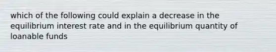 which of the following could explain a decrease in the equilibrium interest rate and in the equilibrium quantity of loanable funds