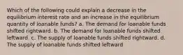 Which of the following could explain a decrease in the equilibrium interest rate and an increase in the equilibrium quantity of loanable funds? a. The demand for loanable funds shifted rightward. b. The demand for loanable funds shifted leftward. c. The supply of loanable funds shifted rightward. d. The supply of loanable funds shifted leftward