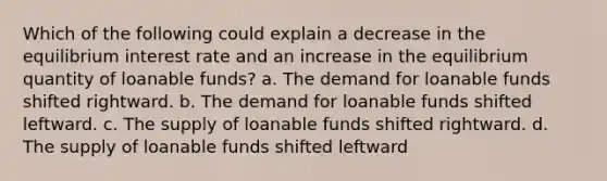 Which of the following could explain a decrease in the equilibrium interest rate and an increase in the equilibrium quantity of loanable funds? a. The demand for loanable funds shifted rightward. b. The demand for loanable funds shifted leftward. c. The supply of loanable funds shifted rightward. d. The supply of loanable funds shifted leftward