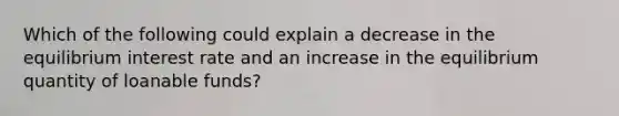 Which of the following could explain a decrease in the equilibrium interest rate and an increase in the equilibrium quantity of loanable funds?