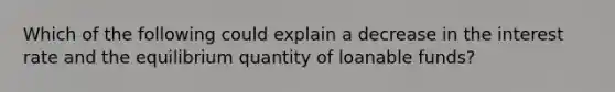 Which of the following could explain a decrease in the interest rate and the equilibrium quantity of loanable funds?