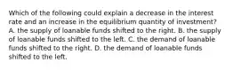 Which of the following could explain a decrease in the interest rate and an increase in the equilibrium quantity of investment? A. the supply of loanable funds shifted to the right. B. the supply of loanable funds shifted to the left. C. the demand of loanable funds shifted to the right. D. the demand of loanable funds shifted to the left.