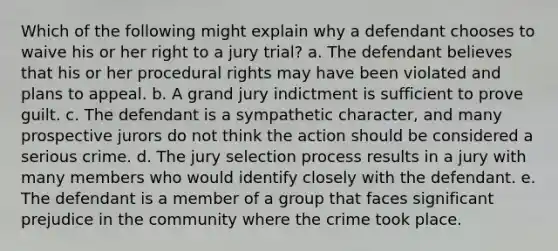 Which of the following might explain why a defendant chooses to waive his or her right to a jury trial? a. The defendant believes that his or her procedural rights may have been violated and plans to appeal. b. A grand jury indictment is sufficient to prove guilt. c. The defendant is a sympathetic character, and many prospective jurors do not think the action should be considered a serious crime. d. The jury selection process results in a jury with many members who would identify closely with the defendant. e. The defendant is a member of a group that faces significant prejudice in the community where the crime took place.