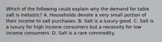 Which of the following could explain why the demand for table salt is inelastic? A. Households devote a very small portion of their income to salt purchases. B. Salt is a luxury good. C. Salt is a luxury for high income consumers but a necessity for low income consumers. D. Salt is a rare commodity.