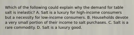 Which of the following could explain why the demand for table salt is​ inelastic? A. Salt is a luxury for​ high-income consumers but a necessity for​ low-income consumers. B. Households devote a very small portion of their income to salt purchases. C. Salt is a rare commodity. D. Salt is a luxury good.