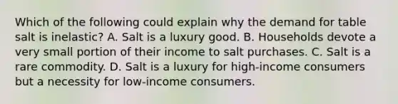 Which of the following could explain why the demand for table salt is​ inelastic? A. Salt is a luxury good. B. Households devote a very small portion of their income to salt purchases. C. Salt is a rare commodity. D. Salt is a luxury for​ high-income consumers but a necessity for​ low-income consumers.