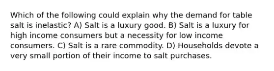 Which of the following could explain why the demand for table salt is inelastic? A) Salt is a luxury good. B) Salt is a luxury for high income consumers but a necessity for low income consumers. C) Salt is a rare commodity. D) Households devote a very small portion of their income to salt purchases.