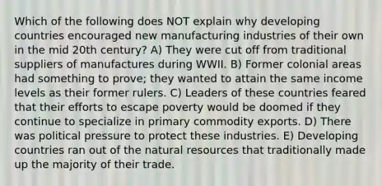 Which of the following does NOT explain why developing countries encouraged new manufacturing industries of their own in the mid 20th century? A) They were cut off from traditional suppliers of manufactures during WWII. B) Former colonial areas had something to prove; they wanted to attain the same income levels as their former rulers. C) Leaders of these countries feared that their efforts to escape poverty would be doomed if they continue to specialize in primary commodity exports. D) There was political pressure to protect these industries. E) Developing countries ran out of the natural resources that traditionally made up the majority of their trade.