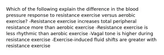 Which of the following explain the difference in the blood pressure response to resistance exercise versus aerobic exercise? -Resistance exercise increases total peripheral resistance more than aerobic exercise -Resistance exercise is less rhythmic than aerobic exercise -Vagal tone is higher during resistance exercise -Exercise-induced fluid shifts are greater with resistance exercise