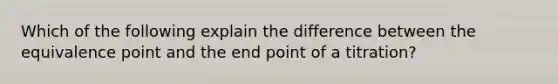 Which of the following explain the difference between the equivalence point and the end point of a titration?