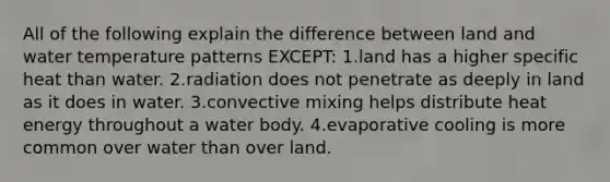 All of the following explain the difference between land and water temperature patterns EXCEPT: 1.land has a higher specific heat than water. 2.radiation does not penetrate as deeply in land as it does in water. 3.convective mixing helps distribute heat energy throughout a water body. 4.evaporative cooling is more common over water than over land.