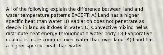 All of the following explain the difference between land and water temperature patterns EXCEPT: A) Land has a higher specific heat than water. B) Radiation does not penetrate as deeply in land as it does in water. C) Convective mixing helps distribute heat energy throughout a water body. D) Evaporative cooling is more common over water than over land. A) Land has a higher specific heat than water.