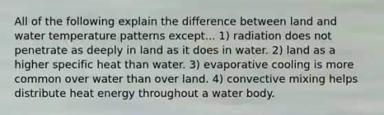 All of the following explain the difference between land and water temperature patterns except... 1) radiation does not penetrate as deeply in land as it does in water. 2) land as a higher specific heat than water. 3) evaporative cooling is more common over water than over land. 4) convective mixing helps distribute heat energy throughout a water body.