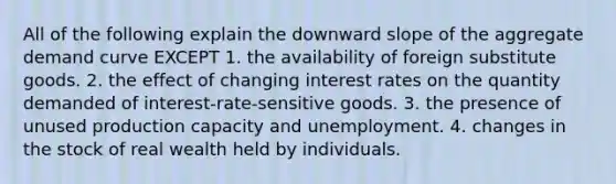 All of the following explain the downward slope of the aggregate demand curve EXCEPT 1. the availability of foreign substitute goods. 2. the effect of changing interest rates on the quantity demanded of interest-rate-sensitive goods. 3. the presence of unused production capacity and unemployment. 4. changes in the stock of real wealth held by individuals.