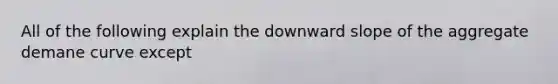 All of the following explain the downward slope of the aggregate demane curve except