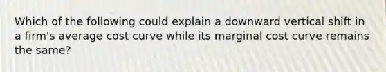 Which of the following could explain a downward vertical shift in a firm's average cost curve while its marginal cost curve remains the same?