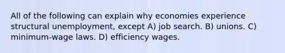 All of the following can explain why economies experience structural unemployment, except A) job search. B) unions. C) minimum-wage laws. D) efficiency wages.