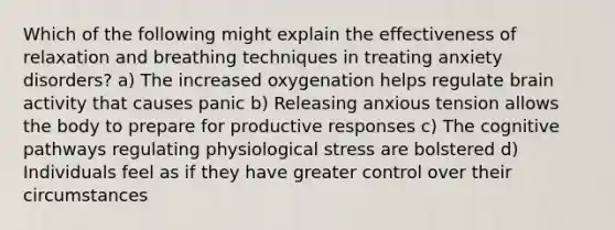 Which of the following might explain the effectiveness of relaxation and breathing techniques in treating anxiety disorders? a) The increased oxygenation helps regulate brain activity that causes panic b) Releasing anxious tension allows the body to prepare for productive responses c) The cognitive pathways regulating physiological stress are bolstered d) Individuals feel as if they have greater control over their circumstances